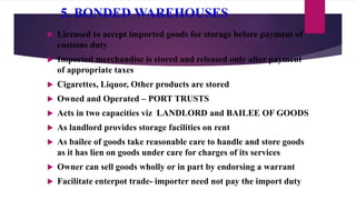 5. BONDED WAREHOUSES
 Licensed to accept imported goods for storage before payment of
customs duty
 Imported merchandise is stored and released only after payment
of appropriate taxes
 Cigarettes, Liquor, Other products are stored
 Owned and Operated – PORT TRUSTS
 Acts in two capacities viz LANDLORD and BAILEE OF GOODS
 As landlord provides storage facilities on rent
 As bailee of goods take reasonable care to handle and store goods
as it has lien on goods under care for charges of its services
 Owner can sell goods wholly or in part by endorsing a warrant
 Facilitate enterpot trade- importer need not pay the import duty
 