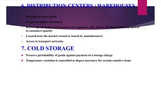 6. DISTRIBUTION CENTERS / WAREHOUSES
 Designed to move goods
 Large and highly automated
 Receive goods from various plants and suppliers, take orders, fill them efficiently deliver
to customers quickly
 Located near the market owned or leased by manufacturers
 Access to transport networks
7. COLD STORAGE
 Preserve perishability of goods against payment of a storage charge
 Temperature variation is controlled to degree necessary for certain sensitive items
 