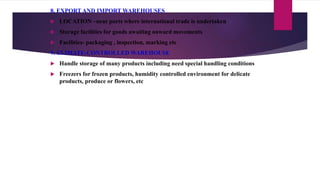 8. EXPORT AND IMPORT WAREHOUSES
 LOCATION –near ports where international trade is undertaken
 Storage facilities for goods awaiting onward movements
 Facilities- packaging , inspection, marking etc
9. CLIMATE-CONTROLLED WAREHOUSE
 Handle storage of many products including need special handling conditions
 Freezers for frozen products, humidity controlled environment for delicate
products, produce or flowers, etc
 