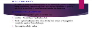 10. FIELD WAREHOUSES
 MANAGED- Public Warehousing Agency in the premises of a factory or company
which needs facility for borrowing from a bank against certification of goods in
storage or in process by an independent professional warehouse man.
11. AGRICULTURAL WAREHOUSES
 Store agricultural produce grown in a certain area
 Location – Assembling or regulated markets
 Receive agricultural commodities either directly from farmers or through their
commission agents or from wholesalers
 Encourage speculative trading
 