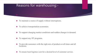Reasons for warehousing:-
 To support the company’s customer policy.
 To maintain a source of supply without interruptions.
 To achieve transportation economies.
 To support changing market conditions and sudden changes in demand.
 To support any JIT programs.
 To provide customers with the right mix of products at all times and all
locations.
 To ensure least logistics cost for a desired level of customer service.
 