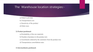 The Warehouse location strategies:-
1) Market positioned:
a) Order Cycle time
b) Transportation cost
c) Sensitivity of the product
d) Order sizes
2) Product positioned:
a) Perishability of the raw materials
b) Number of products in the product mix
c) Assortments ordered by the customers from the product mix
d) Transportation consolidation rates
3) Intermediately positioned:
 