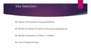 Site Selection:-
 Location of the major markets.
 Nature of the products being distributed.
 Quality & Variety of carriers serving the proposed site.
 Quality & Quantity of labour available.
 Cost of industrial land.
 