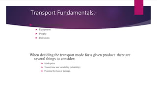 Transport Fundamentals:-
 Transport involves
 Equipment
 People
 Decisions
When deciding the transport mode for a given product there are
several things to consider:
 Mode price
 Transit time and variability (reliability)
 Potential for loss or damage.
 