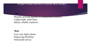 •Air
•Rapidly growing segment of transportation industry
•Lightweight, small items
•Quick, reliable, expensive
•Rail
•Low cost, high-volume
•Improving flexibility
•intermodal service
Single-mode Service Choices and Issues:-
 