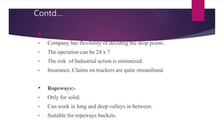 Contd…
 Road :
• Company has flexibility of deciding the drop points .
• The operation can be 24 x 7
• The risk of Industrial action is minimized.
• Insurance, Claims on truckers are quite streamlined.
• Ropeways:-
• Only for solid.
• Can work in long and deep valleys in between.
• Suitable for ropeways buckets.
 