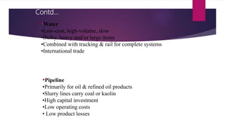 •Water
•Low-cost, high-volume, slow
•Bulky, heavy and/or large items
•Combined with trucking & rail for complete systems
•International trade
•Pipeline
•Primarily for oil & refined oil products
•Slurry lines carry coal or kaolin
•High capital investment
•Low operating costs
• Low product losses
Contd…
 
