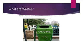 What are Wastes?Waste (also known as rubbish, refuse, garbage, junk) is unwanted
or useless materials. In biology, waste is any of the many
unwanted substances expelled from living organisms, metabolic
waste; such as urea and sweat.
 