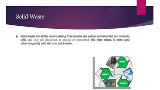 Solid Waste
 Solid wastes are all the wastes arising from human and animal activities that are normally
solid and that are discarded as useless or unwanted. The term refuse, is often used
interchangeably with the term solid wastes.
 