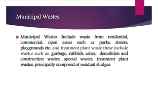 Municipal Wastes
 Municipal Wastes Include waste from residential,
commercial, open areas such as parks, streets,
playgrounds etc. and treatment plant waste these include
wastes such as, garbage, rubbish, ashes, demolition and
construction wastes, special wastes, treatment plant
wastes, principally composed of residual sludges.
 