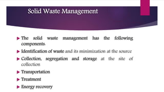 Solid Waste Management
 The solid waste management has the following
components:
 Identification of waste and its minimization at the source
 Collection, segregation and storage at the site of
collection
 Transportation
 Treatment
 Energy recovery
 