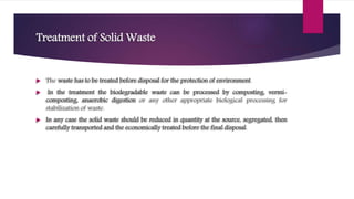 Treatment of Solid Waste
 The waste has to be treated before disposal for the protection of environment.
 In the treatment the biodegradable waste can be processed by composting, vermi-
composting, anaerobic digestion or any other appropriate biological processing for
stabilization of waste.
 In any case the solid waste should be reduced in quantity at the source, segregated, then
carefully transported and the economically treated before the final disposal.
 