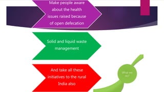 Make people aware
about the health
issues raised because
of open defecation
Solid and liquid waste
management
And take all these
initiatives to the rural
India also
 
