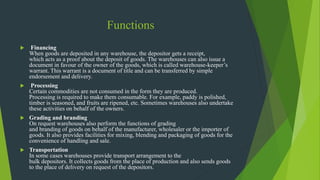 Functions
 Financing
When goods are deposited in any warehouse, the depositor gets a receipt,
which acts as a proof about the deposit of goods. The warehouses can also issue a
document in favour of the owner of the goods, which is called warehouse-keeper’s
warrant. This warrant is a document of title and can be transferred by simple
endorsement and delivery.
 Processing
Certain commodities are not consumed in the form they are produced.
Processing is required to make them consumable. For example, paddy is polished,
timber is seasoned, and fruits are ripened, etc. Sometimes warehouses also undertake
these activities on behalf of the owners.
 Grading and branding
On request warehouses also perform the functions of grading
and branding of goods on behalf of the manufacturer, wholesaler or the importer of
goods. It also provides facilities for mixing, blending and packaging of goods for the
convenience of handling and sale.
 Transportation
In some cases warehouses provide transport arrangement to the
bulk depositors. It collects goods from the place of production and also sends goods
to the place of delivery on request of the depositors.
 