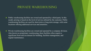 PRIVATE WAREHOUSING
 Public warehousing facilities are owned and operated by a third party. In this
model, pricing is based on the level of service utilized by the customer. Public
warehousing facilities are used for short-term or long-term storage, with some
locations offering additional services and amenities.
 Private warehousing facilities are owned and operated by a company division.
Also known as proprietary warehousing, these facilities often require a
significant front-end investment for building, facilities management, and
regular maintenance.
 