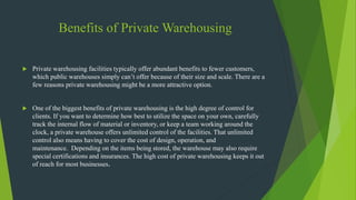 Benefits of Private Warehousing
 Private warehousing facilities typically offer abundant benefits to fewer customers,
which public warehouses simply can’t offer because of their size and scale. There are a
few reasons private warehousing might be a more attractive option.
 One of the biggest benefits of private warehousing is the high degree of control for
clients. If you want to determine how best to utilize the space on your own, carefully
track the internal flow of material or inventory, or keep a team working around the
clock, a private warehouse offers unlimited control of the facilities. That unlimited
control also means having to cover the cost of design, operation, and
maintenance. Depending on the items being stored, the warehouse may also require
special certifications and insurances. The high cost of private warehousing keeps it out
of reach for most businesses.
 