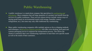 Public Warehousing
 A public warehouse is a stand-alone company that specializes in warehousing and
distribution. Most companies that sell large quantities of a product can benefit from the
services of a public warehouse. These services almost always include various ways of
storing goods based on environmental needs (cold storage, humidity control,
refrigeration, etc.), but some may only offer traditional dry warehousing.
 Many public warehousing companies offer multiple options as far as shipping methods
and techniques. A full-service logistics provider will offer cross docking, pick-pack and
contract packaging service to augment the transportation process. This allows the
clients to customize their own warehousing experience to meet their own specific needs
as well as the needs of their customers.
 