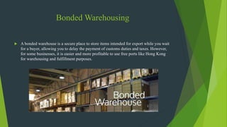 Bonded Warehousing
 A bonded warehouse is a secure place to store items intended for export while you wait
for a buyer, allowing you to delay the payment of customs duties and taxes. However,
for some businesses, it is easier and more profitable to use free ports like Hong Kong
for warehousing and fulfillment purposes.
 