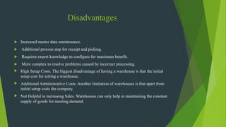 Disadvantages
 Increased master data maintenance.
 Additional process step for receipt and picking.
 Requires expert knowledge to configure for maximum benefit.
 More complex to resolve problems caused by incorrect processing.
 High Setup Costs. The biggest disadvantage of having a warehouse is that the initial
setup cost for setting a warehouse.
 Additional Administrative Costs. Another limitation of warehouses is that apart from
initial setup costs the company.
 Not Helpful in increasing Sales. Warehouses can only help in maintaining the constant
supply of goods for meeting demand.
 