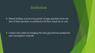 Definition
 Means holding or preserving goods in huge quantities from the
time of their purchase or production till their actual use or sale.
 Creates time utility by bridging the time gap between production
and consumption of goods
 