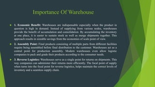 Importance Of Warehouse
 1. Economic Benefit: Warehouses are indispensable especially when the product in
question is high in demand. Instead of supplying from various nodes, warehouses
provide the benefit of accumulation and consolidation. By accumulating the inventory
at one place, it is easier to sustain stock as well as merge shipments together. This
approach results in sizeable savings from the economies of scale point of view.
 2. Assembly Point: Final products consisting of multiple parts from different facilities
require being assembled before final distribution to the customer. Warehouses act as a
central point for production assembly. Modern warehouses even allow logistic
companies to pack and grade their products according to the consumer needs.
 3. Reverse Logistics: Warehouses serve as a single point for returns on shipments. This
way companies can administer their returns more efficiently. The focal point of supply
when turns into the focal point for reverse logistics, helps maintain the correct levels of
inventory and a seamless supply chain.
 