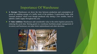 Importance Of Warehouse
 4. Storage: Warehouses cut down the time between production and consumption of
goods by enabling storage of a buffer stock of the products. It particularly helps with
seasonal products which even though produced only during a few months, need to
uphold a stable supply throughout the year.
 5. Value Addition: Warehouses add considerable value to the entire logistics process by
reducing the cycle time. Storing goods in a warehouse facilitates proper management of
inventory and businesses can make better replenishment and other decisions.
 