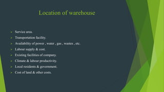 Location of warehouse
 Service area.
 Transportation facility.
 Availability of power , water , gas , wastes , etc.
 Labour supply & cost.
 Existing facilities of company.
 Climate & labour productivity.
 Local residents & government.
 Cost of land & other costs.
 