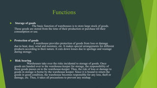Functions
 Storage of goods
The basic function of warehouses is to store large stock of goods.
These goods are stored from the time of their production or purchase till their
consumption or use.
 Protection of goods
A warehouse provides protection of goods from loss or damage
due to heat, dust, wind and moisture, etc. It makes special arrangements for different
products according to their nature. It cuts down losses due to spoilage and wastage
during storage.
 Risk bearing
Warehouses take over the risks incidental to storage of goods. Once
goods are handed over to the warehouse-keeper for storage, the responsibility of
these goods passes on to the warehouse-keeper. Thus, the risk of loss or damage to
goods in storage is borne by the warehouse keeper. Since it is bound to return the
goods in good condition, the warehouse becomes responsible for any loss, theft or
damage, etc. Thus, it takes all precautions to prevent any mishap.
 