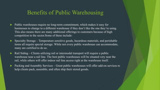 Benefits of Public Warehousing
 Public warehouses require no long-term commitment, which makes it easy for
businesses to change to a different warehouse if they don’t like the one they’re using.
This also means there are many additional offerings to customers because of high
competition in the sector.Some of these include:
 Specialty Storage – Temperature sensitive goods, hazardous materials, and perishable
items all require special storage. While not every public warehouse can accommodate,
many are certified to do so.
 Rail Siding – Clients utilizing rail or intermodal transport will require a public
warehouse near a rail line. The best public warehouses will be situated very near the
rail, while others will offer indoor rail line access right at the warehouse itself.
 Packing and Assembly Services – Great public warehouses will offer add-on services to
help clients pack, assemble, and often ship their stored goods.
 