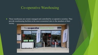 Co-operative Warehouing
 These warehouses are owned, managed and controlled by co-operative societies. They
provide warehousing facilities at the most economical rates to the members of their
society
 