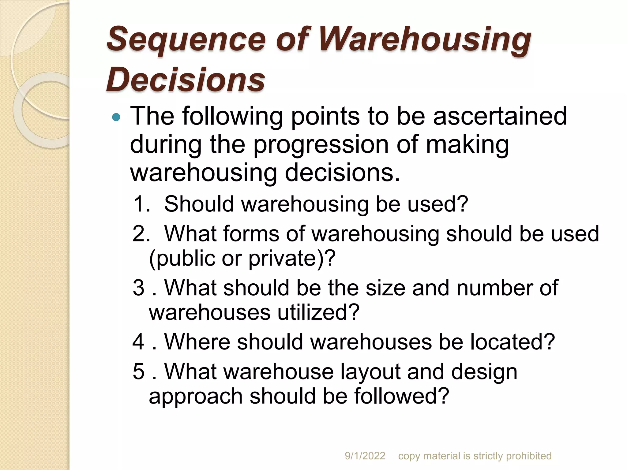 Sequence of Warehousing
Decisions
 The following points to be ascertained
during the progression of making
warehousing decisions.
1. Should warehousing be used?
2. What forms of warehousing should be used
(public or private)?
3 . What should be the size and number of
warehouses utilized?
4 . Where should warehouses be located?
5 . What warehouse layout and design
approach should be followed?
9/1/2022 copy material is strictly prohibited
 