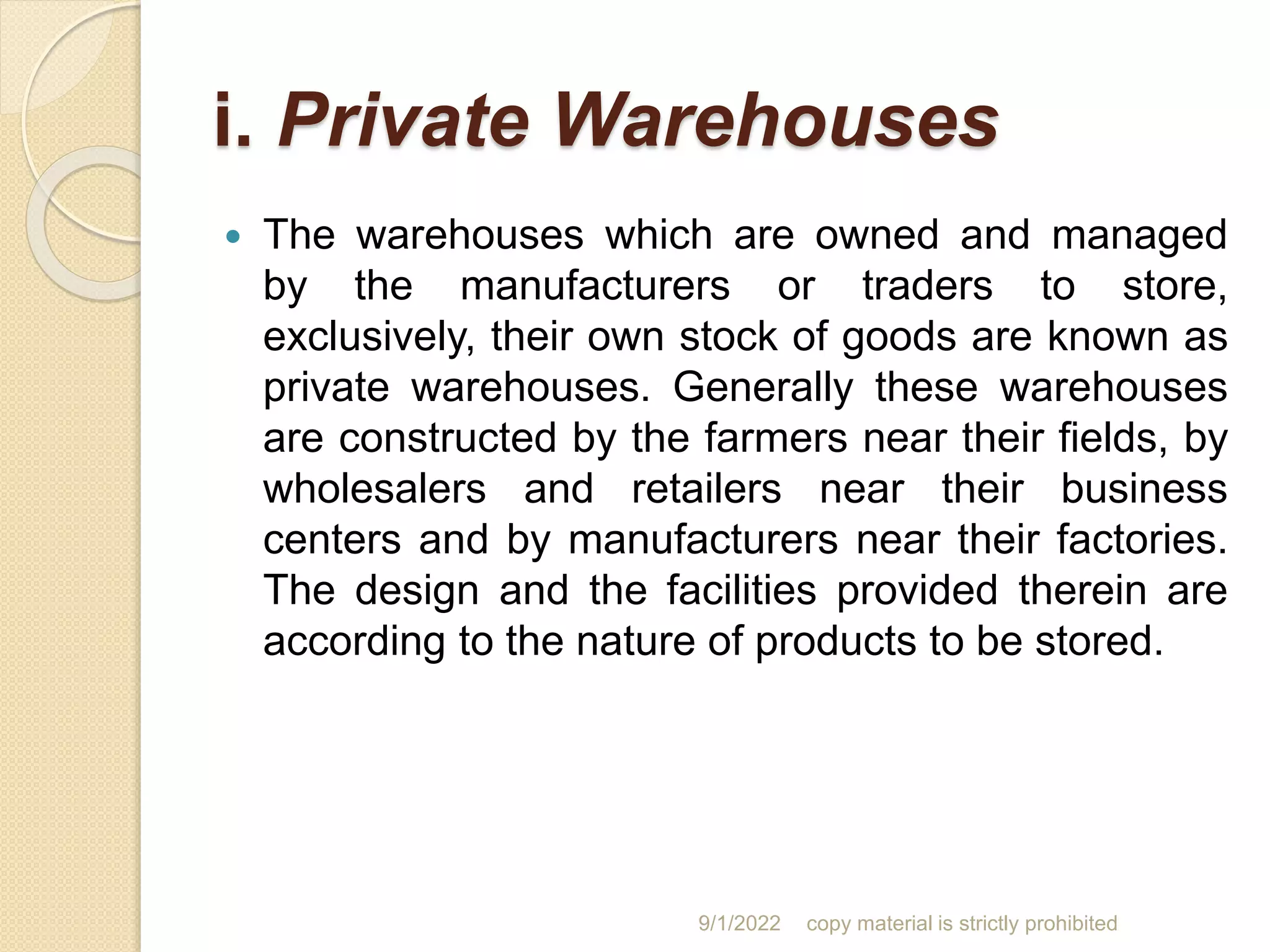 i. Private Warehouses
 The warehouses which are owned and managed
by the manufacturers or traders to store,
exclusively, their own stock of goods are known as
private warehouses. Generally these warehouses
are constructed by the farmers near their fields, by
wholesalers and retailers near their business
centers and by manufacturers near their factories.
The design and the facilities provided therein are
according to the nature of products to be stored.
9/1/2022 copy material is strictly prohibited
 