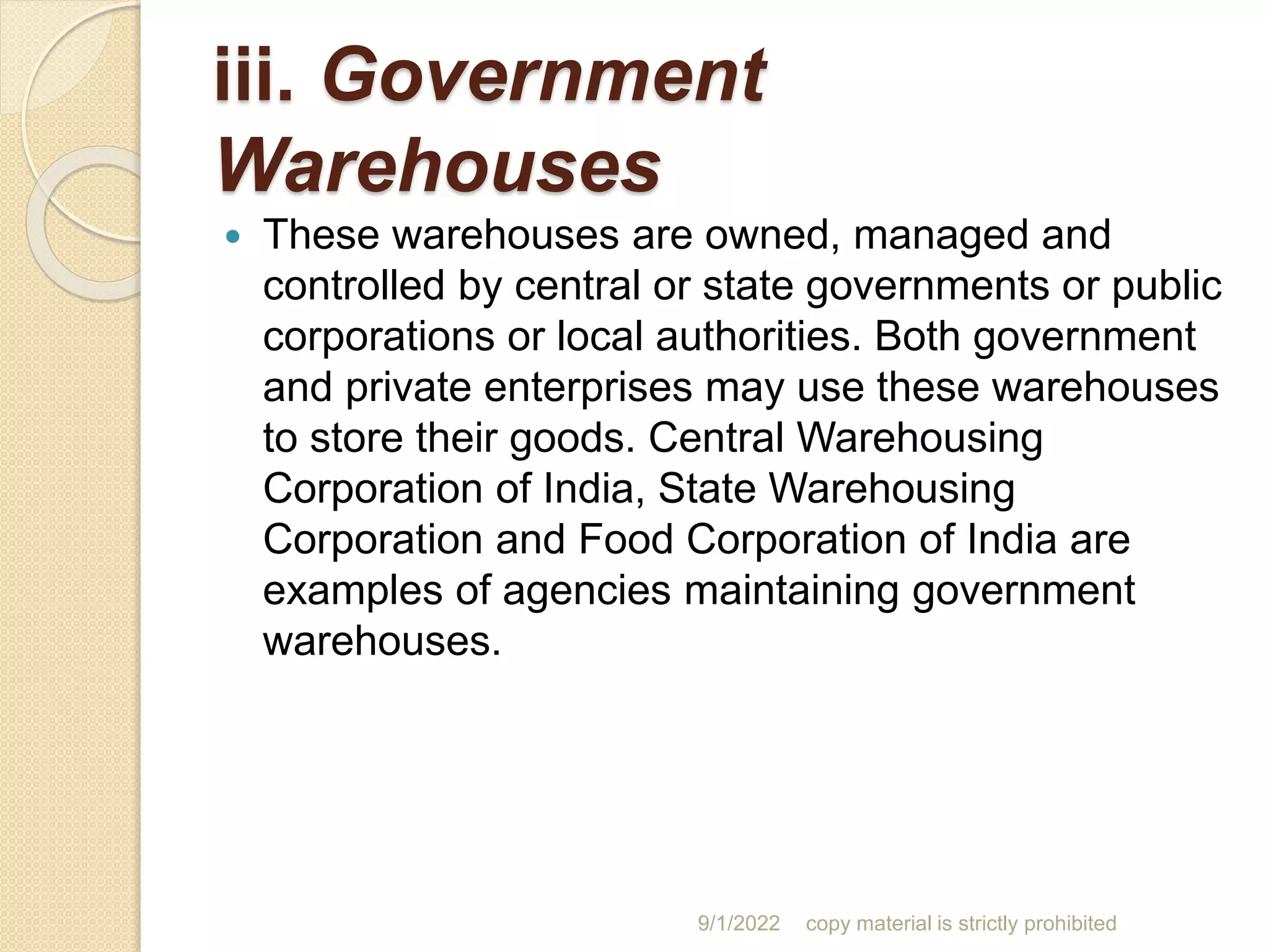 iii. Government
Warehouses
 These warehouses are owned, managed and
controlled by central or state governments or public
corporations or local authorities. Both government
and private enterprises may use these warehouses
to store their goods. Central Warehousing
Corporation of India, State Warehousing
Corporation and Food Corporation of India are
examples of agencies maintaining government
warehouses.
9/1/2022 copy material is strictly prohibited
 
