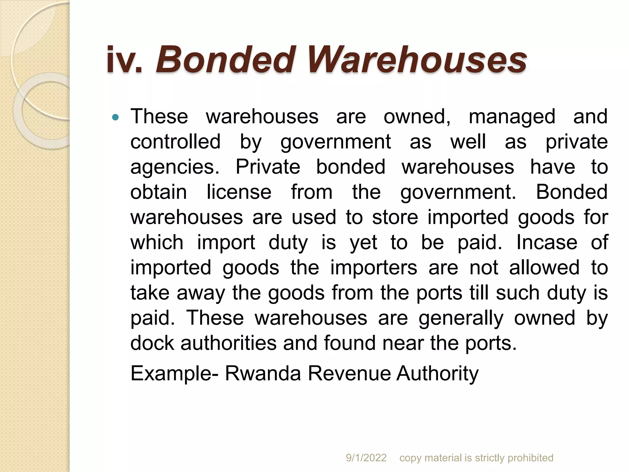 iv. Bonded Warehouses
 These warehouses are owned, managed and
controlled by government as well as private
agencies. Private bonded warehouses have to
obtain license from the government. Bonded
warehouses are used to store imported goods for
which import duty is yet to be paid. Incase of
imported goods the importers are not allowed to
take away the goods from the ports till such duty is
paid. These warehouses are generally owned by
dock authorities and found near the ports.
Example- Rwanda Revenue Authority
9/1/2022 copy material is strictly prohibited
 