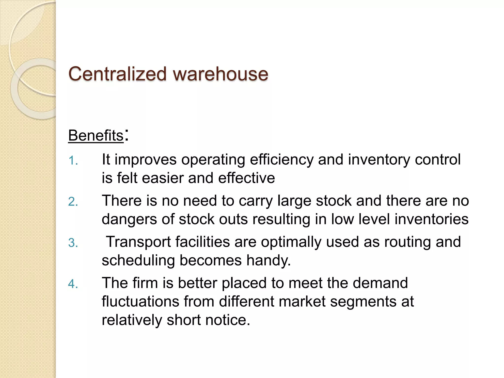 Centralized warehouse
Benefits:
1. It improves operating efficiency and inventory control
is felt easier and effective
2. There is no need to carry large stock and there are no
dangers of stock outs resulting in low level inventories
3. Transport facilities are optimally used as routing and
scheduling becomes handy.
4. The firm is better placed to meet the demand
fluctuations from different market segments at
relatively short notice.
 