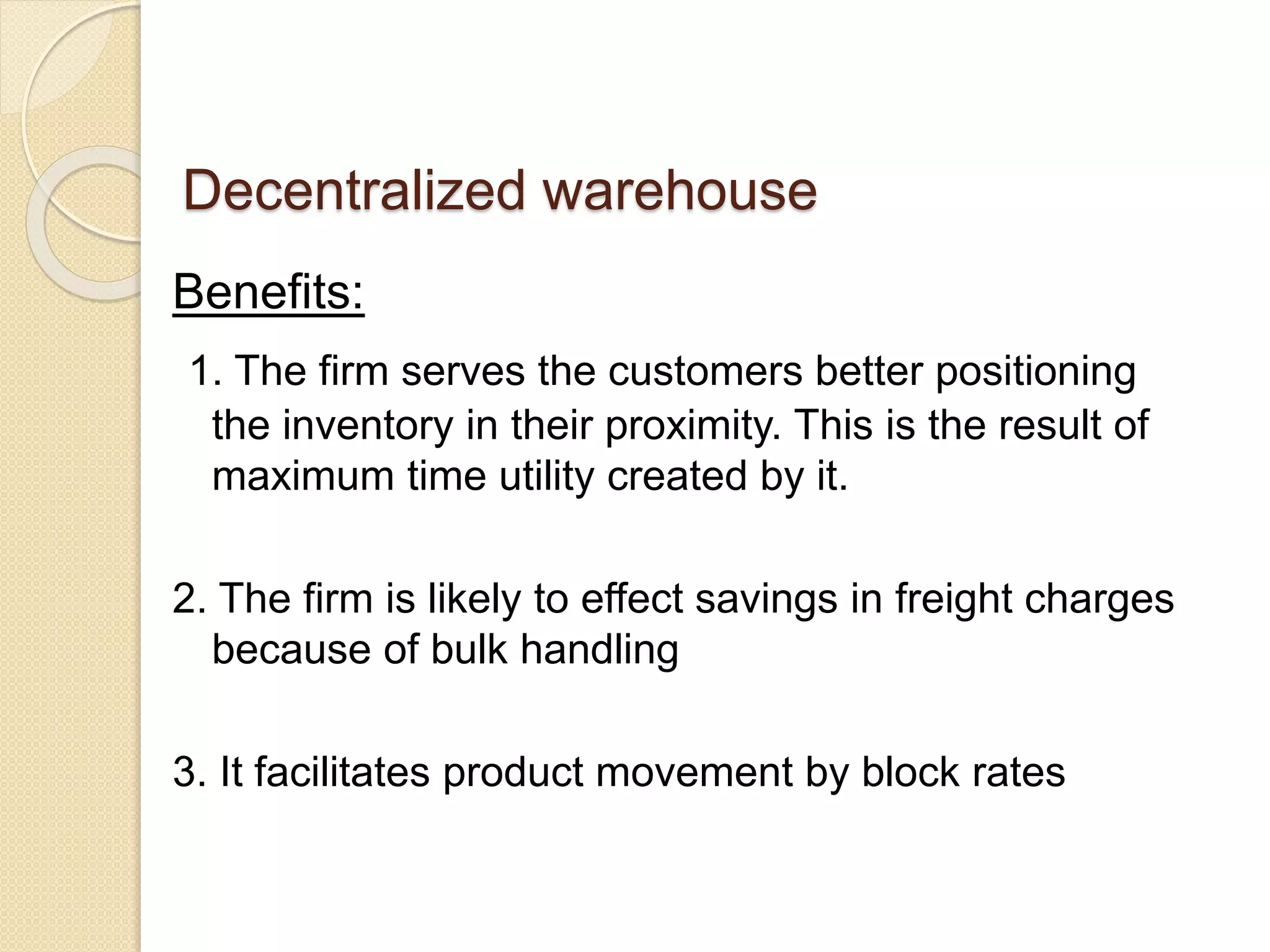 Decentralized warehouse
Benefits:
1. The firm serves the customers better positioning
the inventory in their proximity. This is the result of
maximum time utility created by it.
2. The firm is likely to effect savings in freight charges
because of bulk handling
3. It facilitates product movement by block rates
 