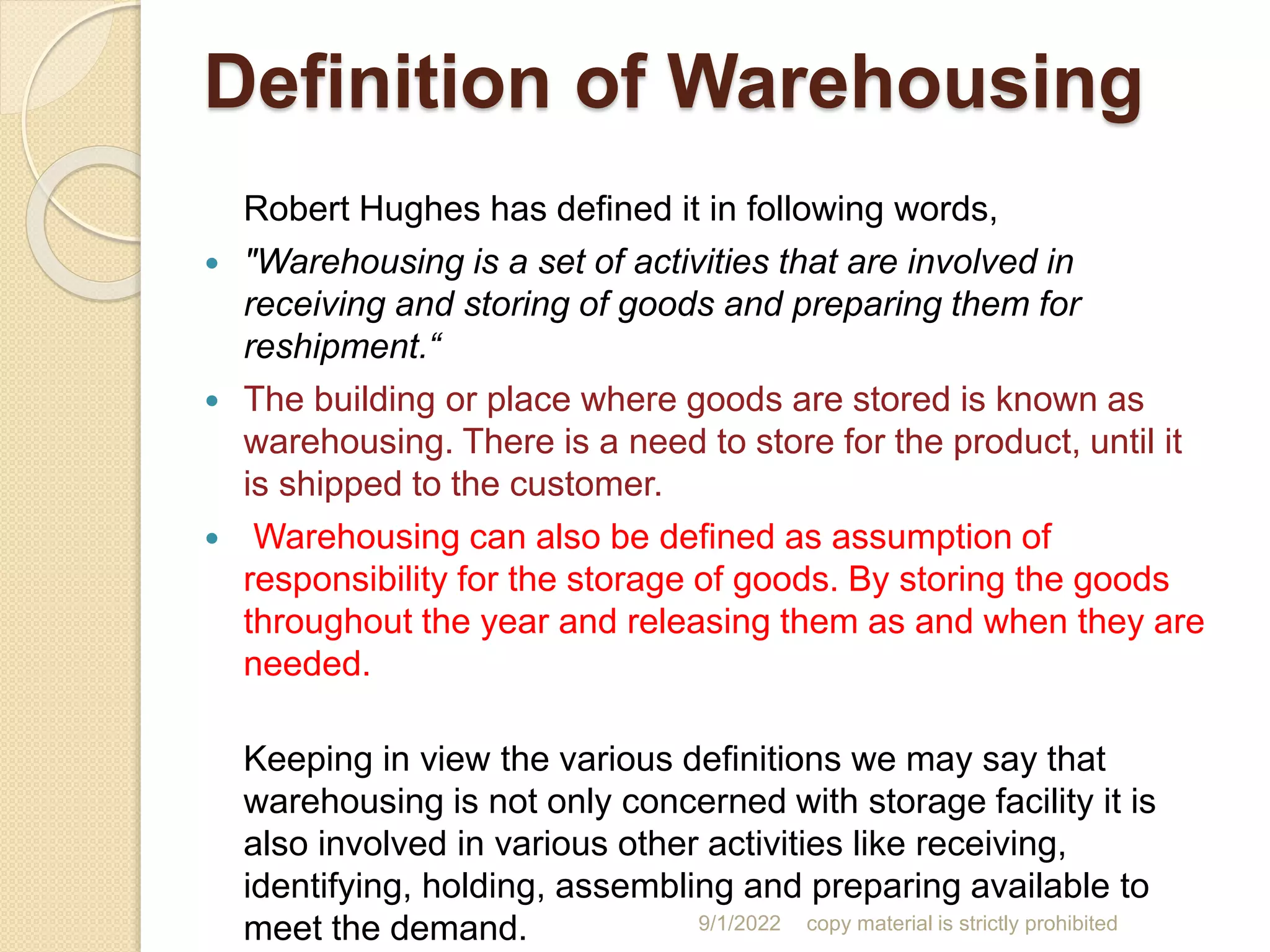 Definition of Warehousing
Robert Hughes has defined it in following words,
 "Warehousing is a set of activities that are involved in
receiving and storing of goods and preparing them for
reshipment.“
 The building or place where goods are stored is known as
warehousing. There is a need to store for the product, until it
is shipped to the customer.
 Warehousing can also be defined as assumption of
responsibility for the storage of goods. By storing the goods
throughout the year and releasing them as and when they are
needed.
Keeping in view the various definitions we may say that
warehousing is not only concerned with storage facility it is
also involved in various other activities like receiving,
identifying, holding, assembling and preparing available to
meet the demand. 9/1/2022 copy material is strictly prohibited
 