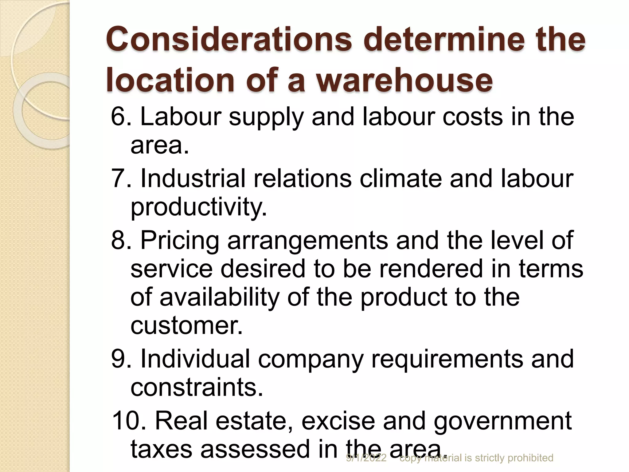 Considerations determine the
location of a warehouse
6. Labour supply and labour costs in the
area.
7. Industrial relations climate and labour
productivity.
8. Pricing arrangements and the level of
service desired to be rendered in terms
of availability of the product to the
customer.
9. Individual company requirements and
constraints.
10. Real estate, excise and government
taxes assessed in the area.
9/1/2022 copy material is strictly prohibited
 