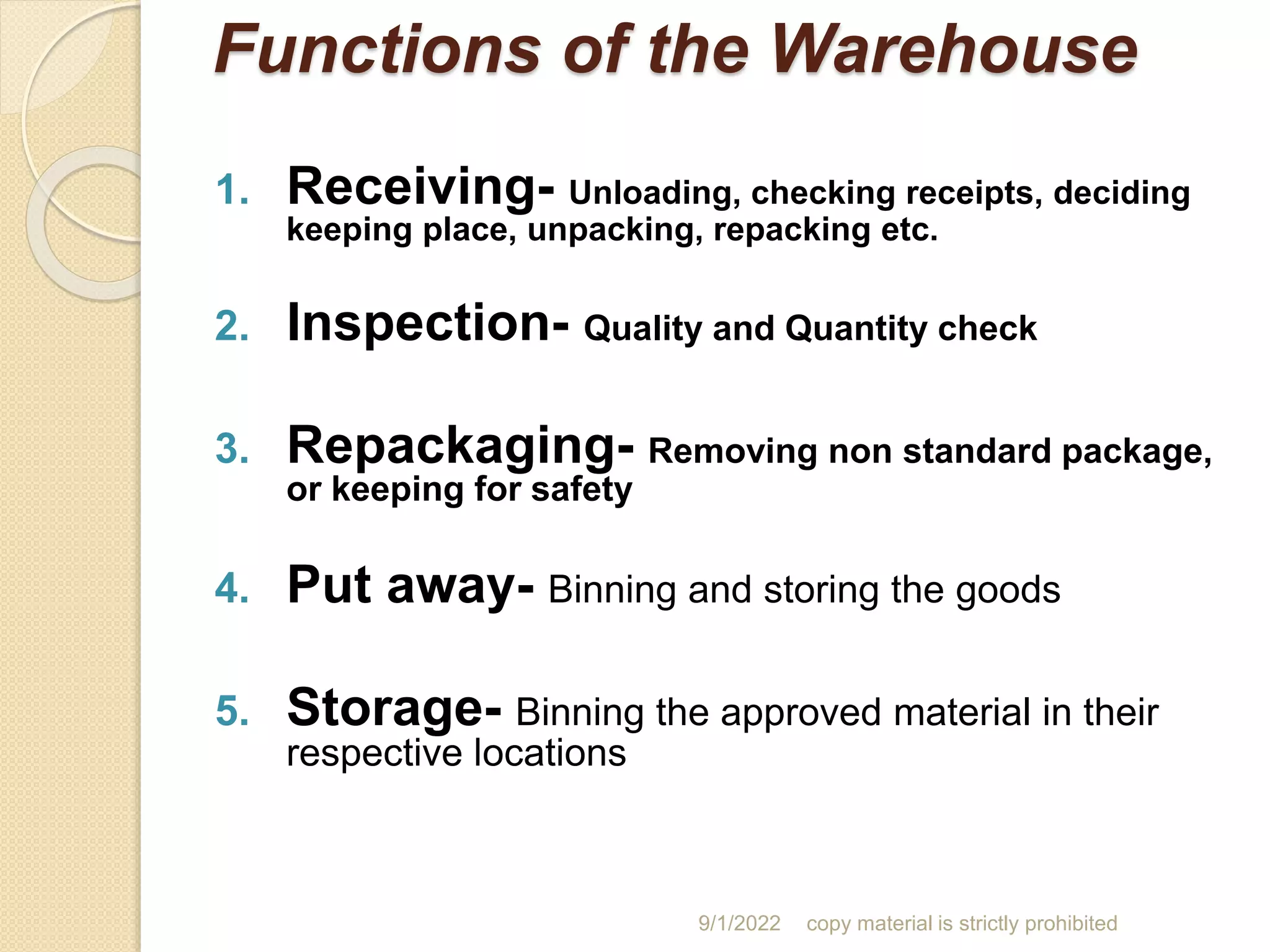 Functions of the Warehouse
1. Receiving- Unloading, checking receipts, deciding
keeping place, unpacking, repacking etc.
2. Inspection- Quality and Quantity check
3. Repackaging- Removing non standard package,
or keeping for safety
4. Put away- Binning and storing the goods
5. Storage- Binning the approved material in their
respective locations
9/1/2022 copy material is strictly prohibited
 