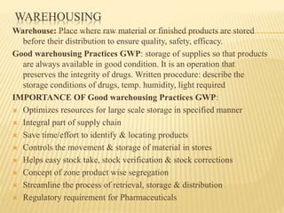 WAREHOUSING
Warehouse: Place where raw material or finished products are stored
before their distribution to ensure quality, safety, efficacy.
Good warehousing Practices GWP: storage of supplies so that products
are always available in good condition. It is an operation that
preserves the integrity of drugs. Written procedure: describe the
storage conditions of drugs, temp. humidity, light required
IMPORTANCE OF Good warehousing Practices GWP:
 Optimizes resources for large scale storage in specified manner
 Integral part of supply chain
 Save time/effort to identify & locating products
 Controls the movement & storage of material in stores
 Helps easy stock take, stock verification & stock corrections
 Concept of zone product wise segregation
 Streamline the process of retrieval, storage & distribution
 Regulatory requirement for Pharmaceuticals
 