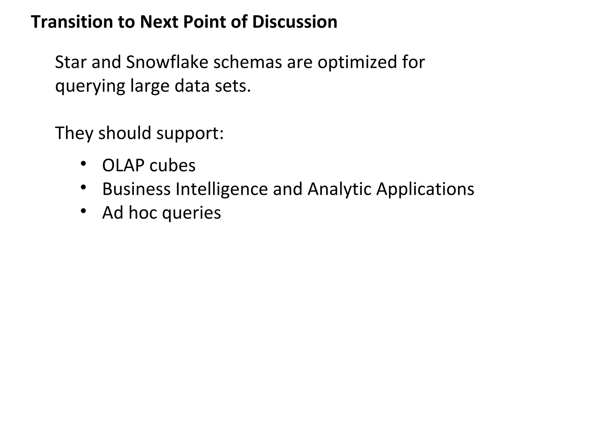 Transition to Next Point of Discussion

  Star and Snowflake schemas are optimized for
  querying large data sets.

  They should support:
      • OLAP cubes
      • Business Intelligence and Analytic Applications
      • Ad hoc queries
 