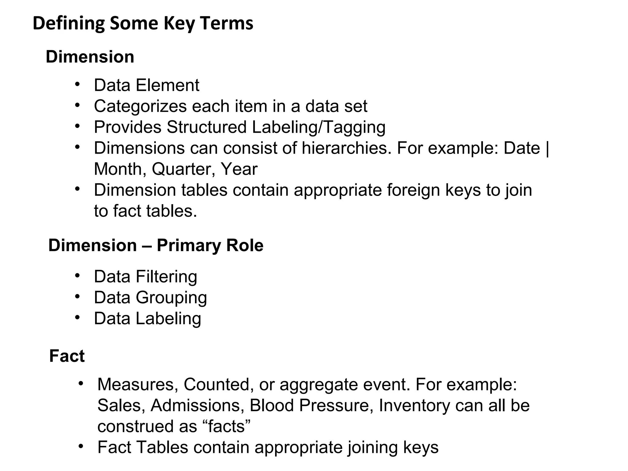 Defining Some Key Terms
 Dimension
    • Data Element
    • Categorizes each item in a data set
    • Provides Structured Labeling/Tagging
    • Dimensions can consist of hierarchies. For example: Date |
      Month, Quarter, Year
    • Dimension tables contain appropriate foreign keys to join
      to fact tables.
 Dimension – Primary Role
    • Data Filtering
    • Data Grouping
    • Data Labeling

 Fact
    • Measures, Counted, or aggregate event. For example:
      Sales, Admissions, Blood Pressure, Inventory can all be
      construed as “facts”
    • Fact Tables contain appropriate joining keys
 