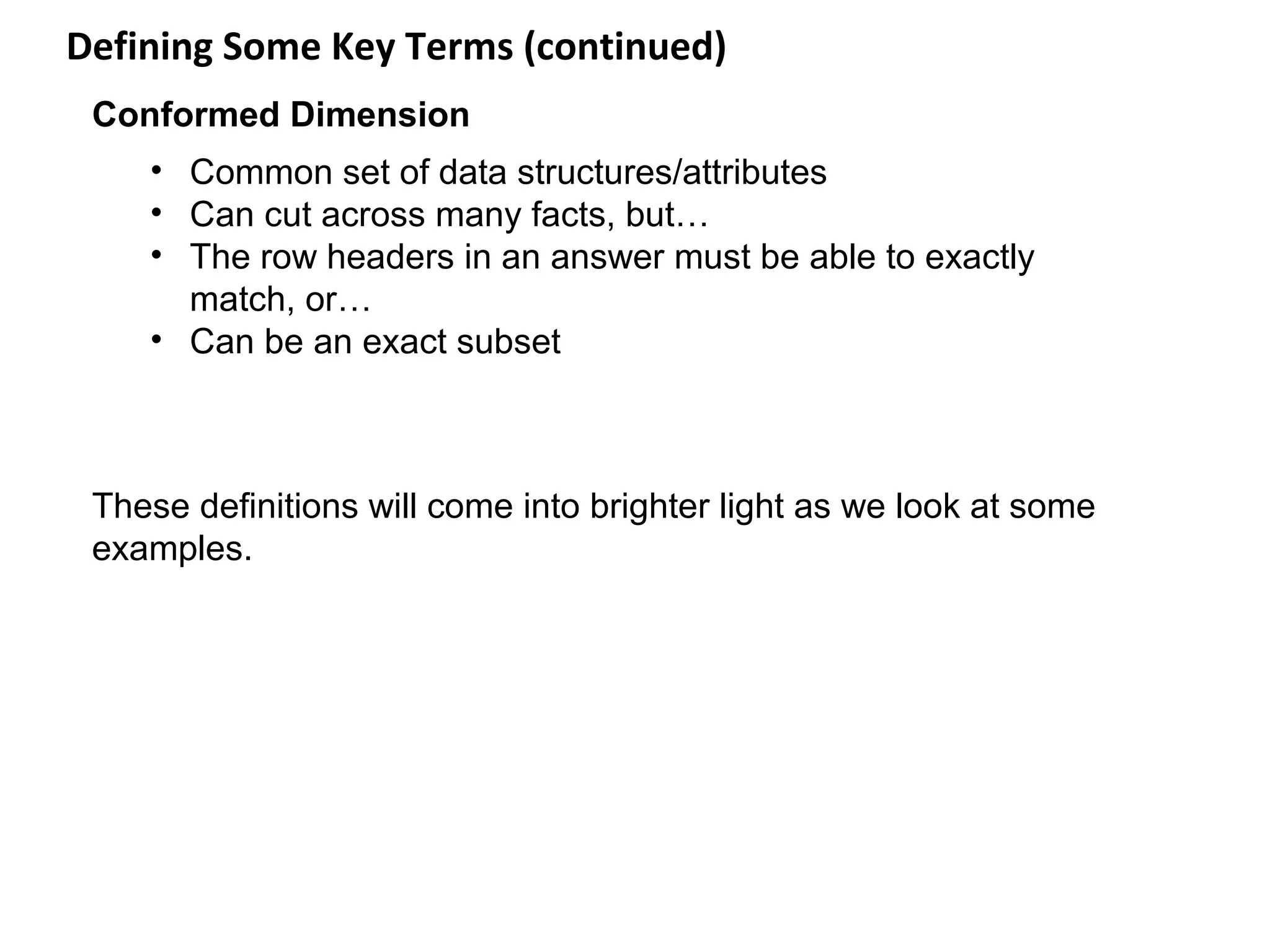 Defining Some Key Terms (continued)
 Conformed Dimension
    • Common set of data structures/attributes
    • Can cut across many facts, but…
    • The row headers in an answer must be able to exactly
      match, or…
    • Can be an exact subset



 These definitions will come into brighter light as we look at some
 examples.
 