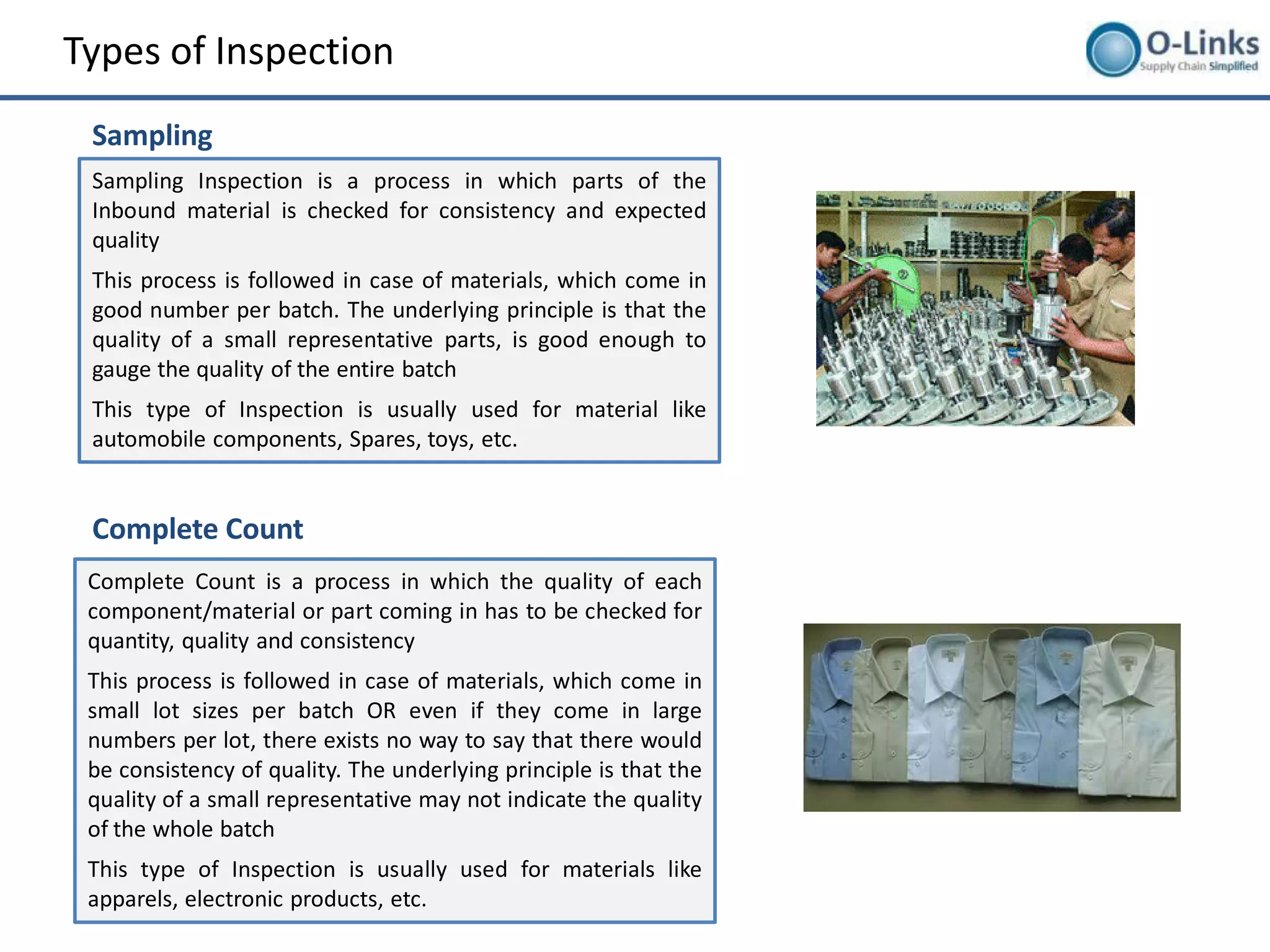 Types of Inspection
 Sampling
 Sampling Inspection is a process in which parts of the
 Inbound material is checked for consistency and expected
 quality
 This process is followed in case of materials, which come in
 good number per batch. The underlying principle is that the
 quality of a small representative parts, is good enough to
 gauge the quality of the entire batch
 This type of Inspection is usually used for material like
 automobile components, Spares, toys, etc.


 Complete Count
 Complete Count is a process in which the quality of each
 component/material or part coming in has to be checked for
 quantity, quality and consistency
 This process is followed in case of materials, which come in
 small lot sizes per batch OR even if they come in large
 numbers per lot, there exists no way to say that there would
 be consistency of quality. The underlying principle is that the
 quality of a small representative may not indicate the quality
 of the whole batch
 This type of Inspection is usually used for materials like
 apparels, electronic products, etc.
 