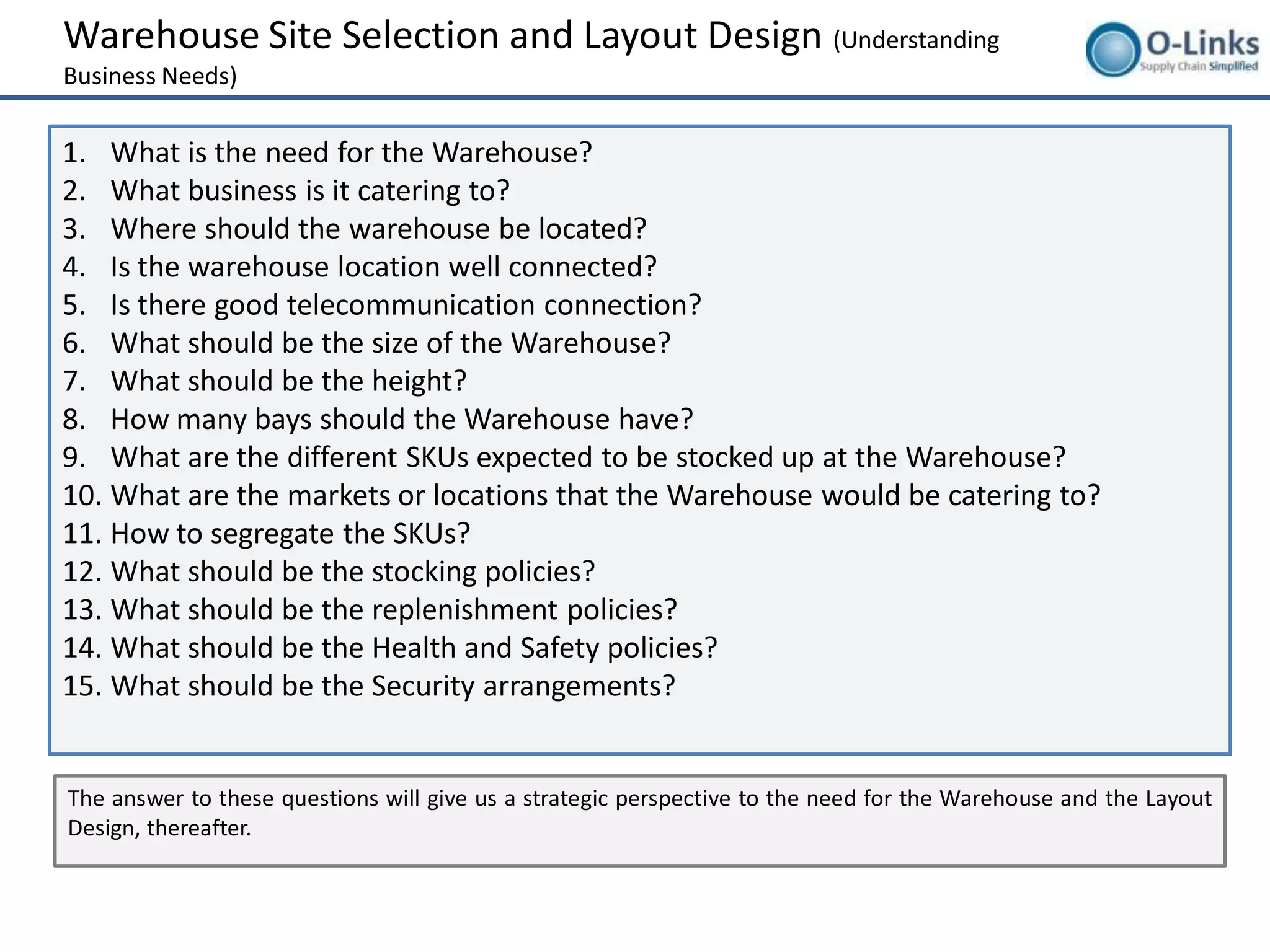 Warehouse Site Selection and Layout Design (Understanding
Business Needs)

1. What is the need for the Warehouse?
2. What business is it catering to?
3. Where should the warehouse be located?
4. Is the warehouse location well connected?
5. Is there good telecommunication connection?
6. What should be the size of the Warehouse?
7. What should be the height?
8. How many bays should the Warehouse have?
9. What are the different SKUs expected to be stocked up at the Warehouse?
10. What are the markets or locations that the Warehouse would be catering to?
11. How to segregate the SKUs?
12. What should be the stocking policies?
13. What should be the replenishment policies?
14. What should be the Health and Safety policies?
15. What should be the Security arrangements?


The answer to these questions will give us a strategic perspective to the need for the Warehouse and the Layout
Design, thereafter.
 