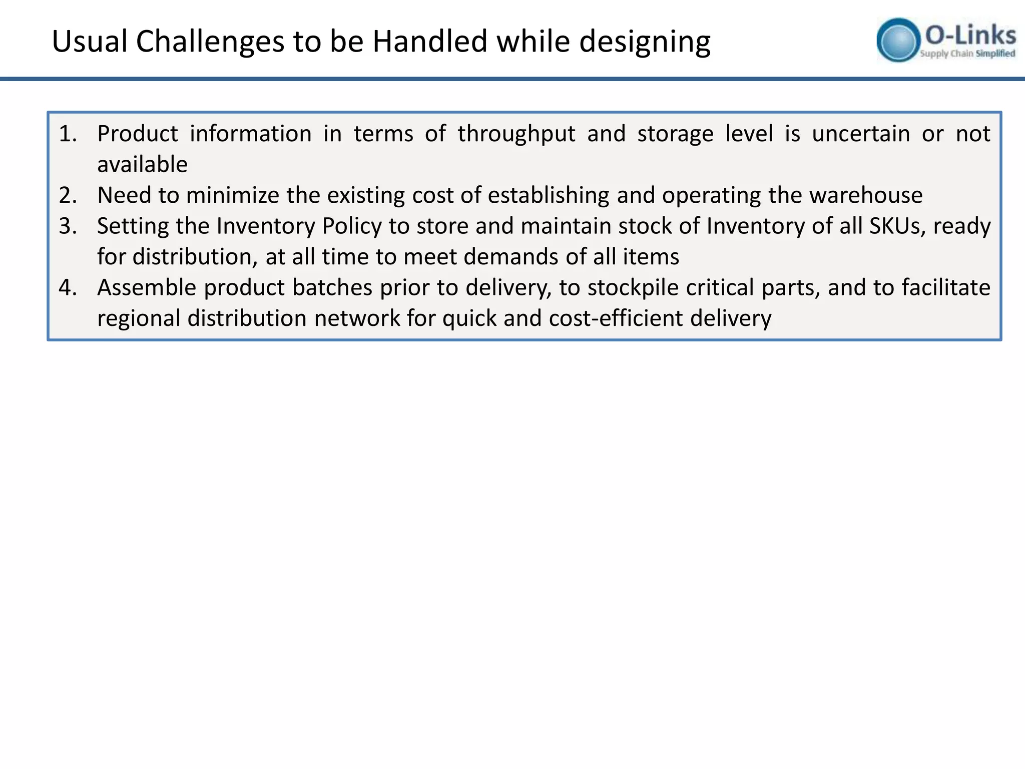 Usual Challenges to be Handled while designing

1. Product information in terms of throughput and storage level is uncertain or not
   available
2. Need to minimize the existing cost of establishing and operating the warehouse
3. Setting the Inventory Policy to store and maintain stock of Inventory of all SKUs, ready
   for distribution, at all time to meet demands of all items
4. Assemble product batches prior to delivery, to stockpile critical parts, and to facilitate
   regional distribution network for quick and cost-efficient delivery
 
