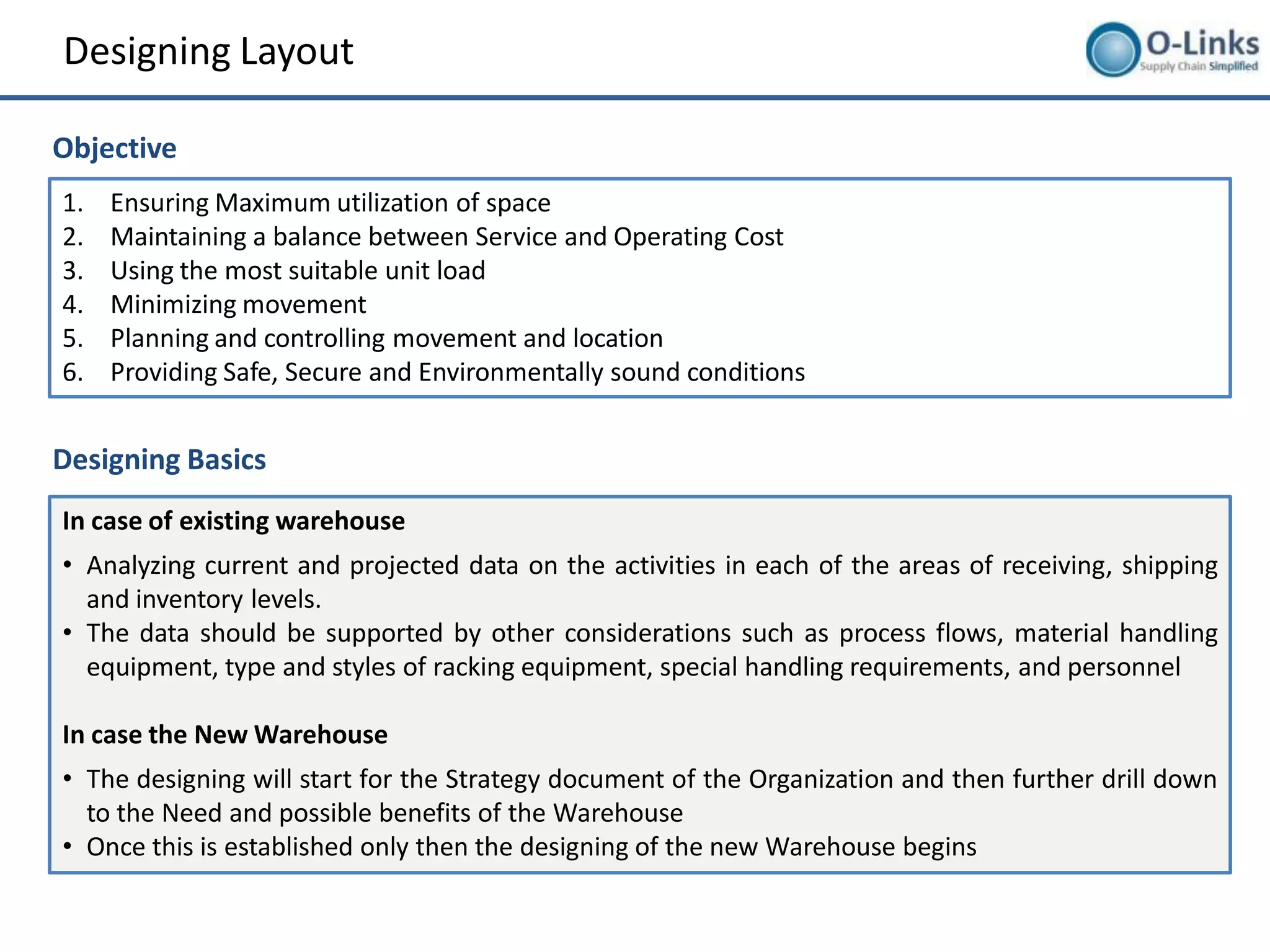 Designing Layout

Objective
1.   Ensuring Maximum utilization of space
2.   Maintaining a balance between Service and Operating Cost
3.   Using the most suitable unit load
4.   Minimizing movement
5.   Planning and controlling movement and location
6.   Providing Safe, Secure and Environmentally sound conditions


Designing Basics
In case of existing warehouse
• Analyzing current and projected data on the activities in each of the areas of receiving, shipping
  and inventory levels.
• The data should be supported by other considerations such as process flows, material handling
  equipment, type and styles of racking equipment, special handling requirements, and personnel

In case the New Warehouse
• The designing will start for the Strategy document of the Organization and then further drill down
  to the Need and possible benefits of the Warehouse
• Once this is established only then the designing of the new Warehouse begins
 