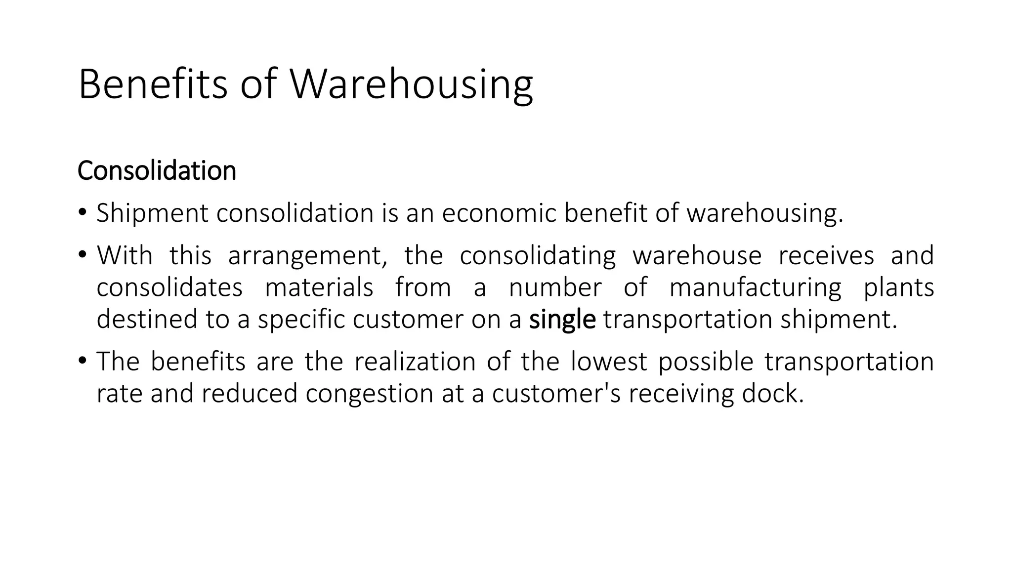 Benefits of Warehousing
Consolidation
• Shipment consolidation is an economic benefit of warehousing.
• With this arrangement, the consolidating warehouse receives and
consolidates materials from a number of manufacturing plants
destined to a specific customer on a single transportation shipment.
• The benefits are the realization of the lowest possible transportation
rate and reduced congestion at a customer's receiving dock.
 