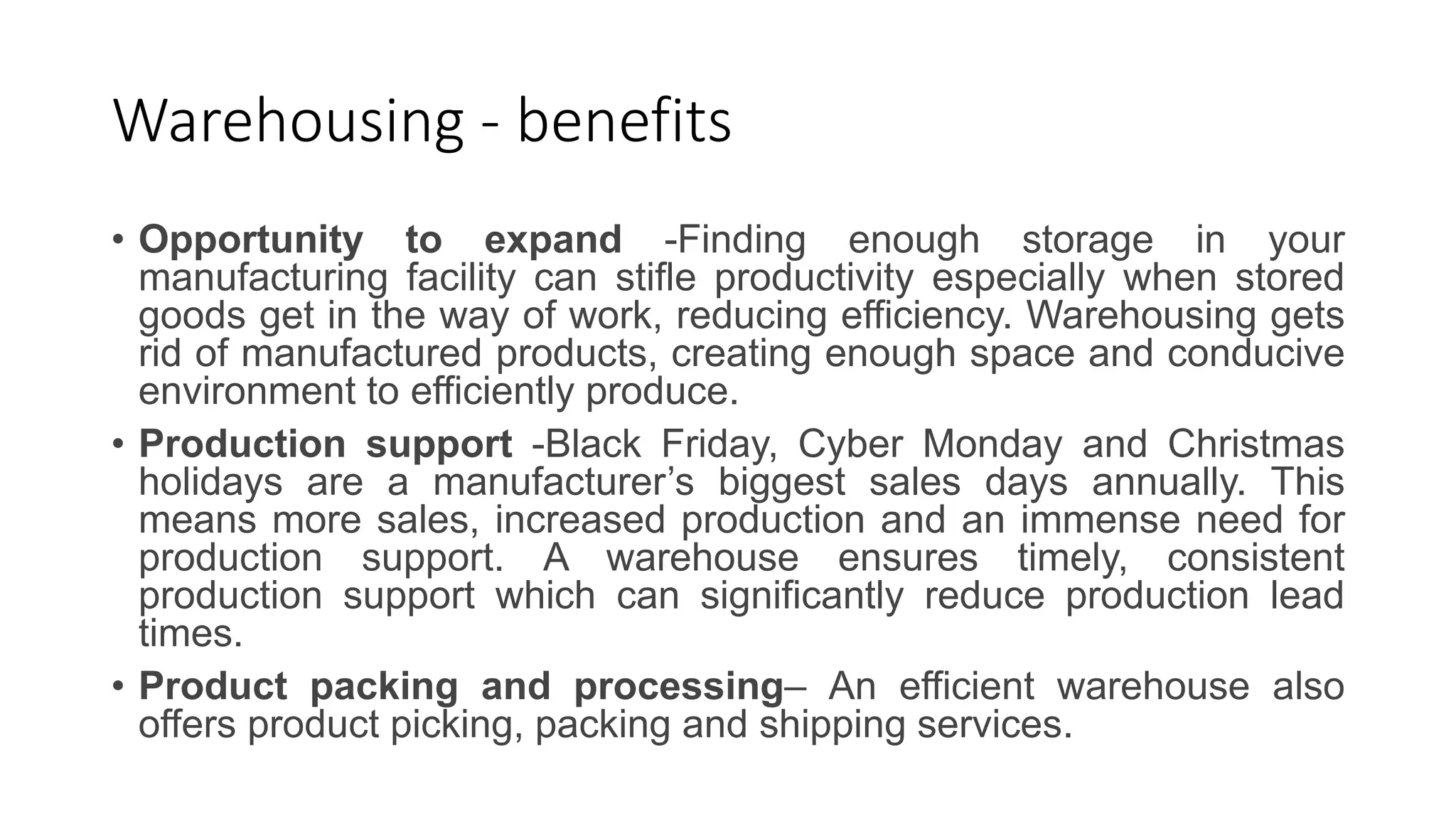 Warehousing - benefits
• Opportunity to expand -Finding enough storage in your
manufacturing facility can stifle productivity especially when stored
goods get in the way of work, reducing efficiency. Warehousing gets
rid of manufactured products, creating enough space and conducive
environment to efficiently produce.
• Production support -Black Friday, Cyber Monday and Christmas
holidays are a manufacturer’s biggest sales days annually. This
means more sales, increased production and an immense need for
production support. A warehouse ensures timely, consistent
production support which can significantly reduce production lead
times.
• Product packing and processing– An efficient warehouse also
offers product picking, packing and shipping services.
 