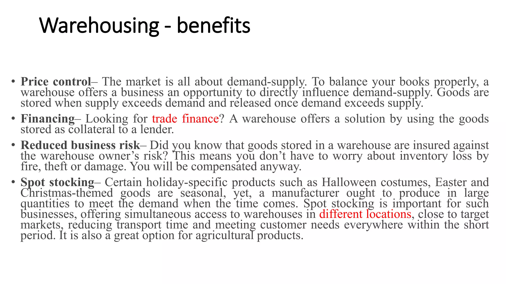 Warehousing - benefits
• Price control– The market is all about demand-supply. To balance your books properly, a
warehouse offers a business an opportunity to directly influence demand-supply. Goods are
stored when supply exceeds demand and released once demand exceeds supply.
• Financing– Looking for trade finance? A warehouse offers a solution by using the goods
stored as collateral to a lender.
• Reduced business risk– Did you know that goods stored in a warehouse are insured against
the warehouse owner’s risk? This means you don’t have to worry about inventory loss by
fire, theft or damage. You will be compensated anyway.
• Spot stocking– Certain holiday-specific products such as Halloween costumes, Easter and
Christmas-themed goods are seasonal, yet, a manufacturer ought to produce in large
quantities to meet the demand when the time comes. Spot stocking is important for such
businesses, offering simultaneous access to warehouses in different locations, close to target
markets, reducing transport time and meeting customer needs everywhere within the short
period. It is also a great option for agricultural products.
 